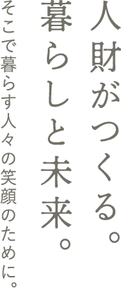 人財がつくる。暮らしと未来。そこで暮らす人々の笑顔のために。