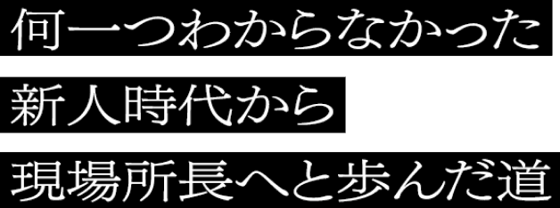 何一つわからなかった新人時代から現場所長へと歩んだ道